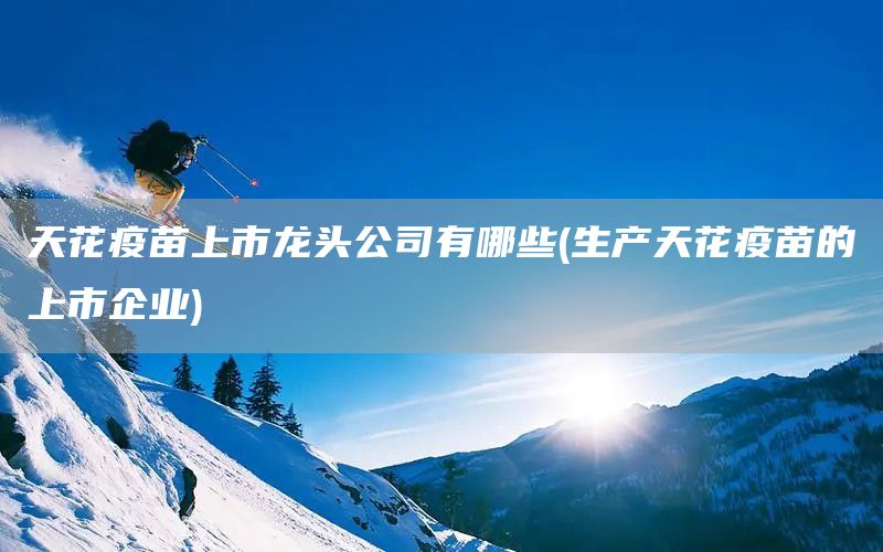 天花疫苗上市龍頭公司有哪些(生產(chǎn)天花疫苗的上市企業(yè))(圖1)