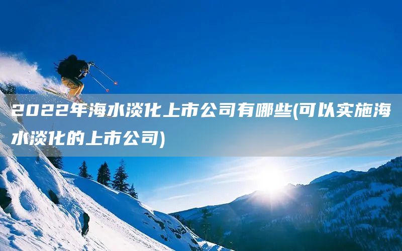 2022年海水淡化上市公司有哪些(可以實施海水淡化的上市公司)(圖1)