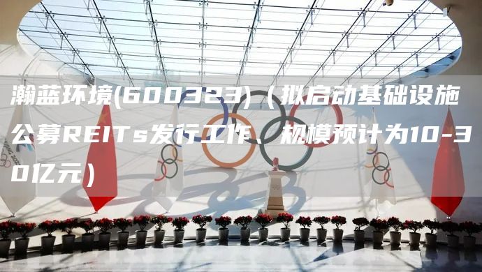 瀚藍環(huán)境(600323)（擬啟動基礎設施公募REITs發(fā)行工作、規(guī)模預計為10-30億元）(圖1)