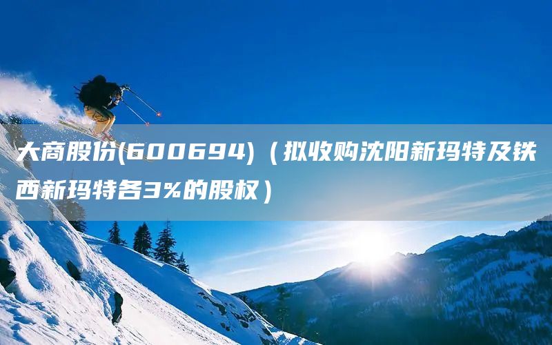 大商股份(600694)（擬收購沈陽新瑪特及鐵西新瑪特各3%的股權(quán)）(圖1)