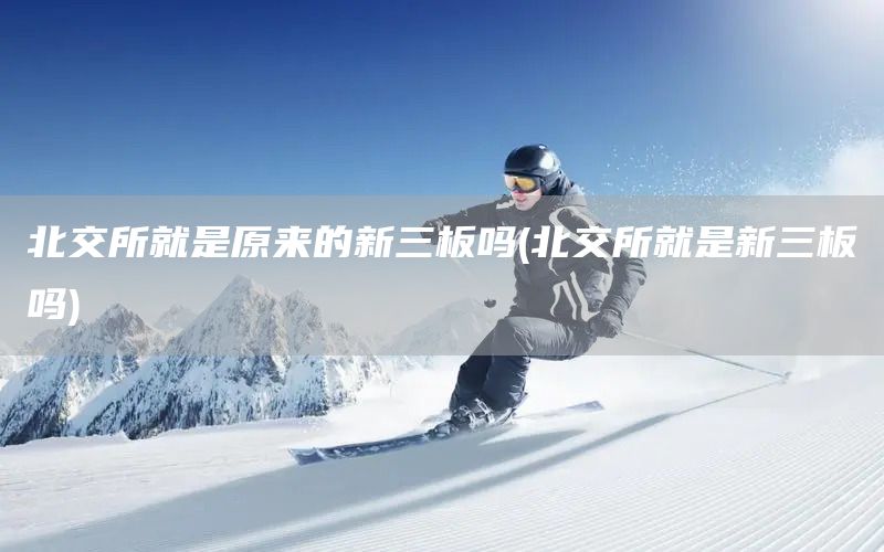 北交所就是原來的新三板嗎(北交所就是新三板嗎)(圖1)