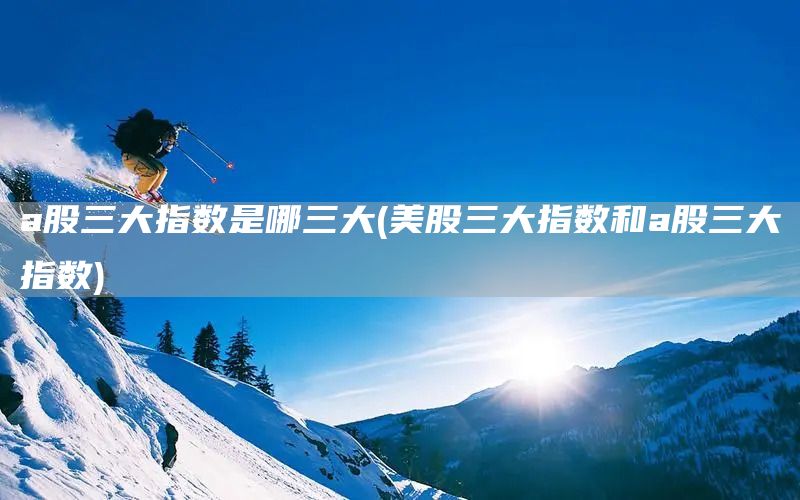 a股三大指數是哪三大(美股三大指數和a股三大指數)(圖1)