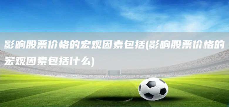 影響股票價格的宏觀因素包括(影響股票價格的宏觀因素包括什么)(圖1)