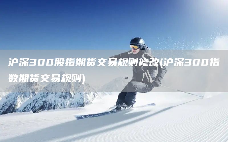 滬深300股指期貨交易規則修改(滬深300指數期貨交易規則)(圖1)