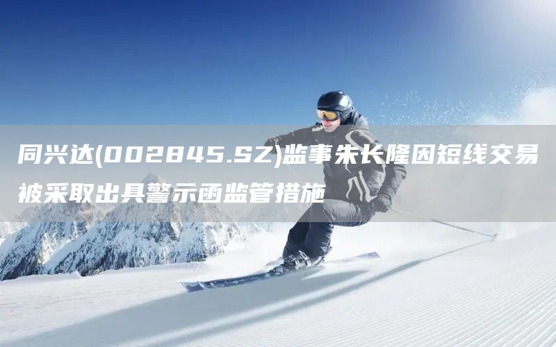 同興達(002845.SZ)監事朱長隆因短線交易被采取出具警示函監管措施(圖1)
