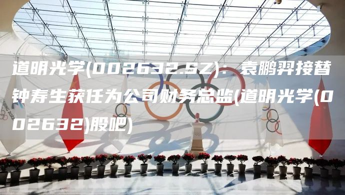 道明光學(xué)(002632.SZ)：袁鵬羿接替鐘壽生獲任為公司財務(wù)總監(jiān)(道明光學(xué)(002632)股吧)(圖1)