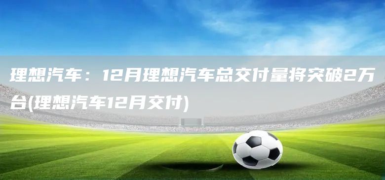 理想汽車：12月理想汽車總交付量將突破2萬臺(理想汽車12月交付)(圖1)