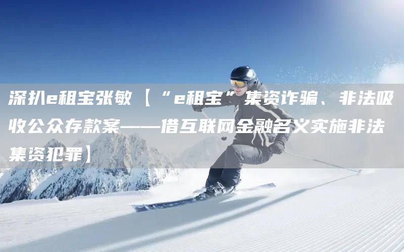 深扒e租寶張敏【“e租寶”集資詐騙、非法吸收公眾存款案——借互聯(lián)網(wǎng)金融名義實(shí)施非法集資犯罪】(圖1)