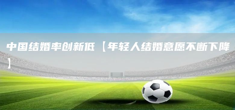 中國(guó)結(jié)婚率創(chuàng)新低【年輕人結(jié)婚意愿不斷下降】(圖1)